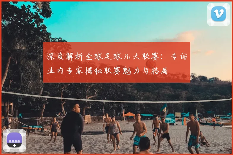 深度解析全球足球几大联赛：专访业内专家揭秘联赛魅力与格局