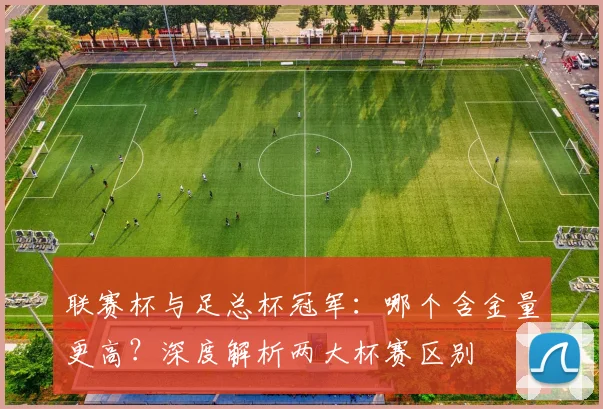 联赛杯与足总杯冠军：哪个含金量更高？深度解析两大杯赛区别