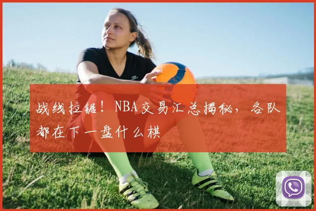 战线拉锯！NBA交易汇总揭秘，各队都在下一盘什么棋