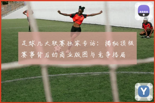 足球几大联赛独家专访：揭秘顶级赛事背后的商业版图与竞争格局