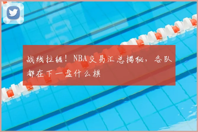 战线拉锯！NBA交易汇总揭秘，各队都在下一盘什么棋