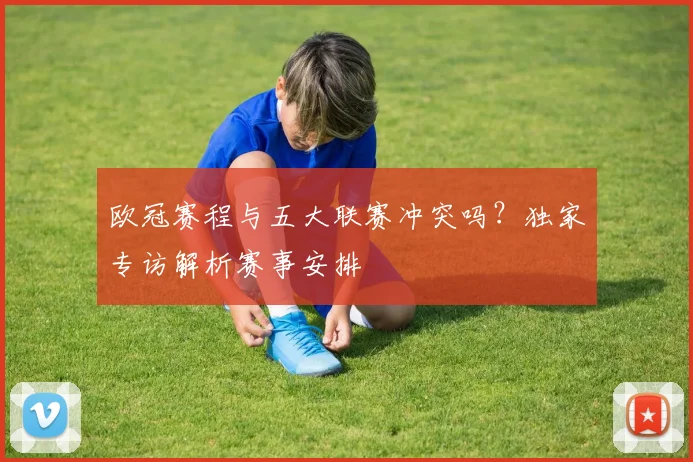 欧冠赛程与五大联赛冲突吗？独家专访解析赛事安排