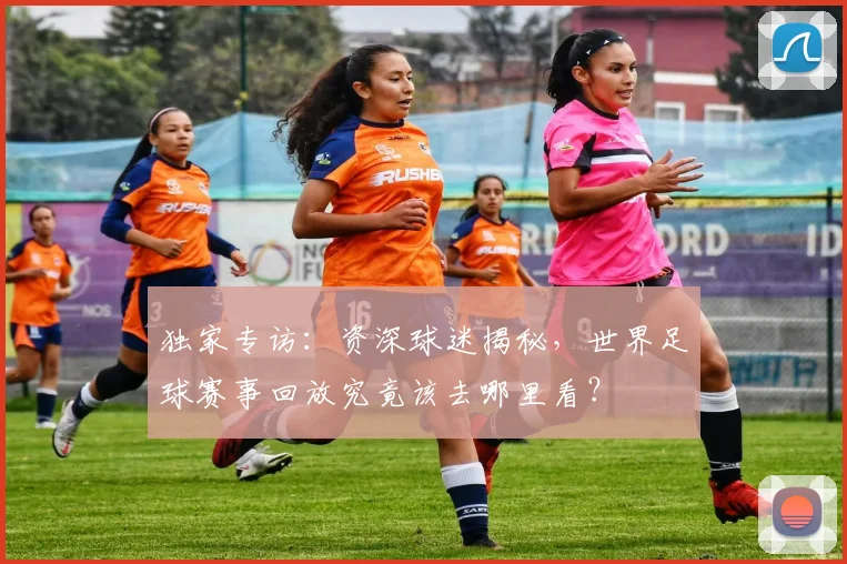 独家专访：资深球迷揭秘，世界足球赛事回放究竟该去哪里看？